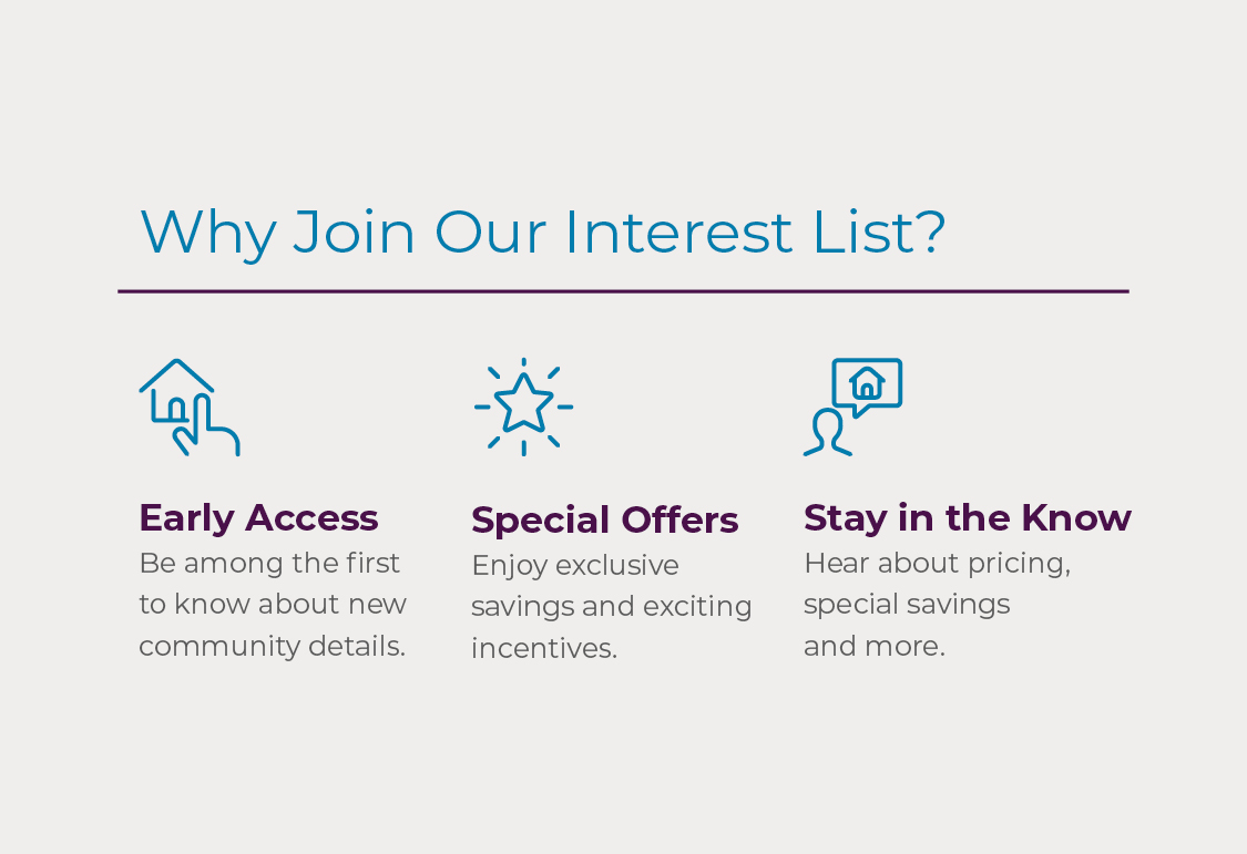 Join Interest List! Be amoung the first to know about new community details, receive invitations to exclusive events, and hear about pricing, special savings, and more! 