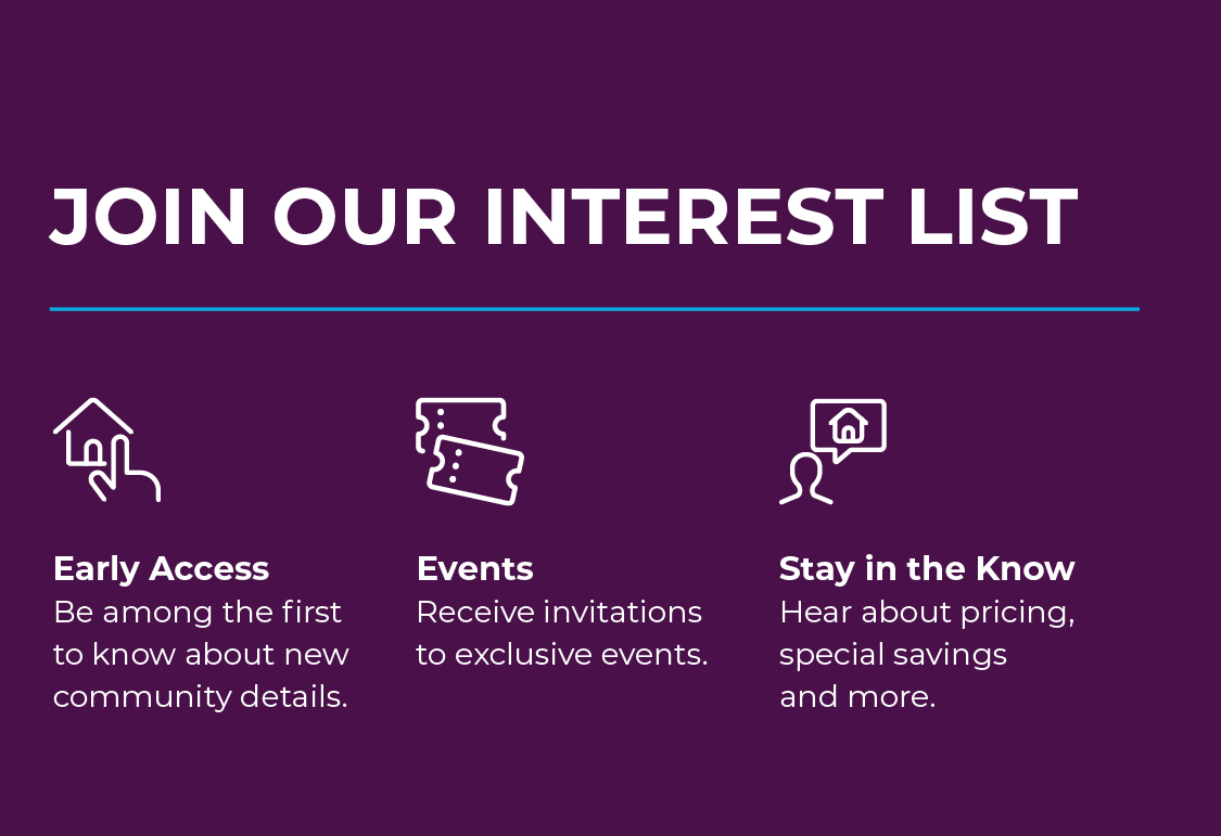 Join Interest List! Be amoung the first to know about new community details, receive invitations to exclusive events, and hear about pricing, special savings, and more! 